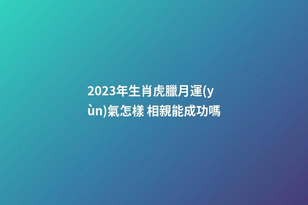 2023年生肖虎臘月運(yùn)氣怎樣 相親能成功嗎